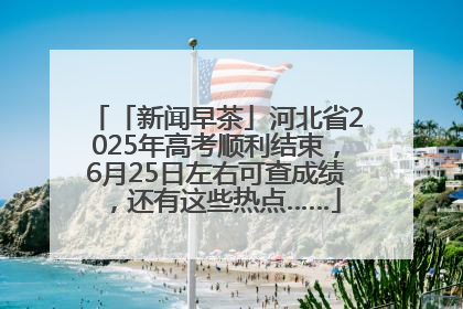 「新闻早茶」河北省2025年高考顺利结束，6月25日左右可查成绩，还有这些热点……