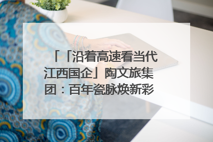 「沿着高速看当代江西国企」陶文旅集团：百年瓷脉焕新彩 文旅融合谱华章