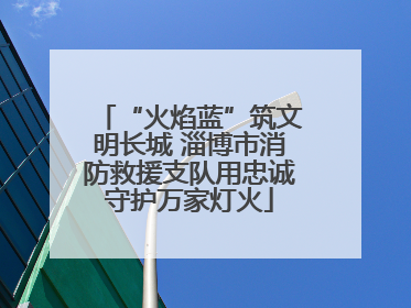 “火焰蓝”筑文明长城 淄博市消防救援支队用忠诚守护万家灯火