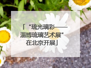 “琉光璃彩——淄博琉璃艺术展”在北京开展