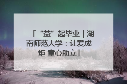 “益”起毕业｜湖南师范大学：让爱成炬 童心助立