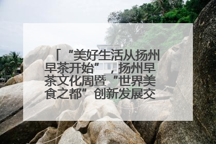 “美好生活从扬州早茶开始”，扬州早茶文化周暨“世界美食之都”创新发展交流活动启幕