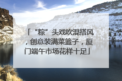 “粽”头戏吹混搭风，创意装满菜篮子，厦门端午市场花样十足