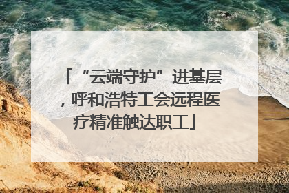 “云端守护”进基层，呼和浩特工会远程医疗精准触达职工