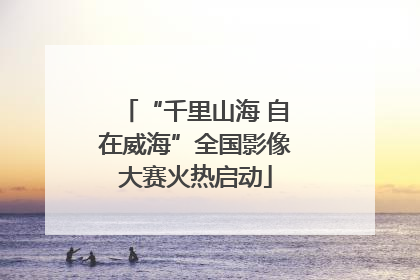 “千里山海 自在威海”全国影像大赛火热启动