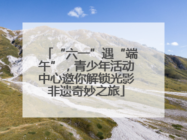 “六一”遇“端午”，青少年活动中心邀你解锁光影非遗奇妙之旅