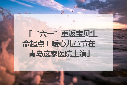 “六一”重返宝贝生命起点！暖心儿童节在青岛这家医院上演