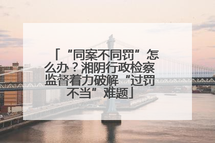 “同案不同罚”怎么办？湘阴行政检察监督着力破解“过罚不当”难题