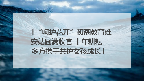 “呵护花开”初潮教育雄安站圆满收官 十年耕耘 多方携手共护女孩成长