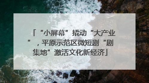 “小屏幕”撬动“大产业”，平原示范区微短剧“剧集地”激活文化新经济