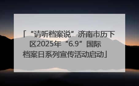 “请听档案说”济南市历下区2025年“6.9”国际档案日系列宣传活动启动