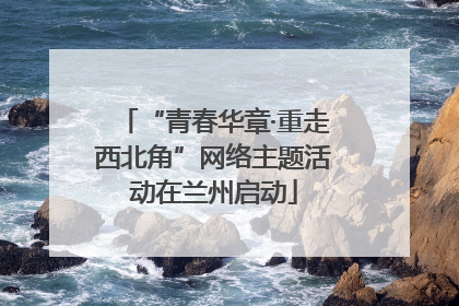 “青春华章·重走西北角”网络主题活动在兰州启动