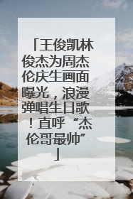 王俊凯林俊杰为周杰伦庆生画面曝光，浪漫弹唱生日歌！直呼“杰伦哥最帅”