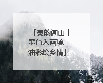 灵韵闾山丨墨色入画境 油彩绘乡情