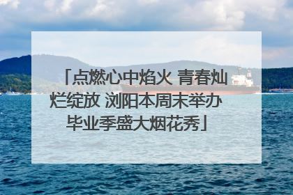点燃心中焰火 青春灿烂绽放 浏阳本周末举办毕业季盛大烟花秀