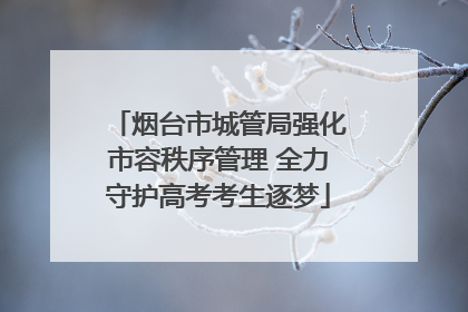 烟台市城管局强化市容秩序管理 全力守护高考考生逐梦