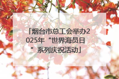 烟台市总工会举办2025年“世界海员日”系列庆祝活动
