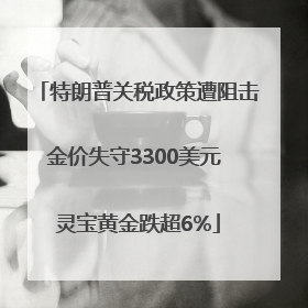 特朗普关税政策遭阻击金价失守3300美元 灵宝黄金跌超6%