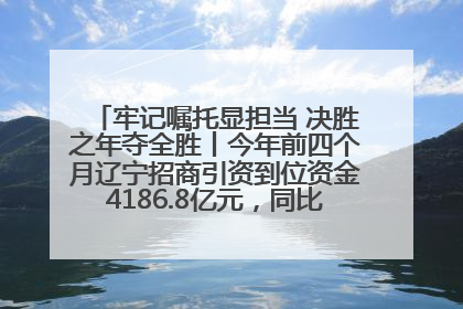 牢记嘱托显担当 决胜之年夺全胜丨今年前四个月辽宁招商引资到位资金4186.8亿元，同比增长17.4%