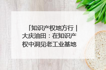 知识产权地方行｜大庆油田：在知识产权中洞见老工业基地的 “创新密码”