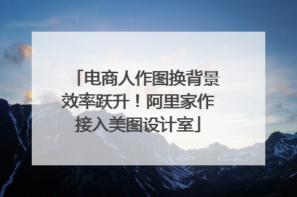 电商人作图换背景效率跃升！阿里家作接入美图设计室