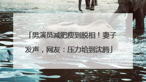 男演员减肥瘦到脱相！妻子发声，网友：压力给到沈腾