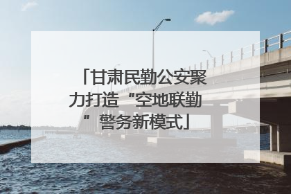 甘肃民勤公安聚力打造“空地联勤”警务新模式