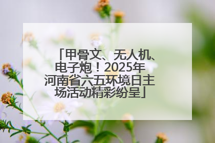 甲骨文、无人机、电子炮！2025年河南省六五环境日主场活动精彩纷呈
