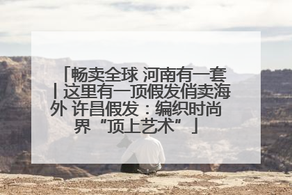 畅卖全球 河南有一套丨这里有一顶假发俏卖海外 许昌假发：编织时尚界“顶上艺术”