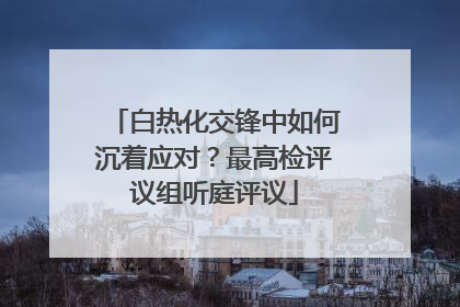 白热化交锋中如何沉着应对？最高检评议组听庭评议