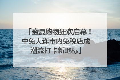 盛夏购物狂欢启幕！中免大连市内免税店成潮流打卡新地标