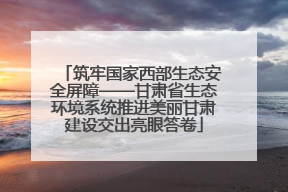 筑牢国家西部生态安全屏障——甘肃省生态环境系统推进美丽甘肃建设交出亮眼答卷