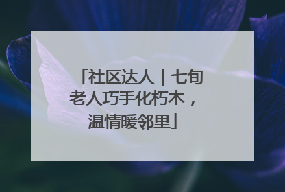 社区达人｜七旬老人巧手化朽木，温情暖邻里