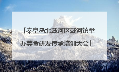 秦皇岛北戴河区戴河镇举办美食研发传承培训大会