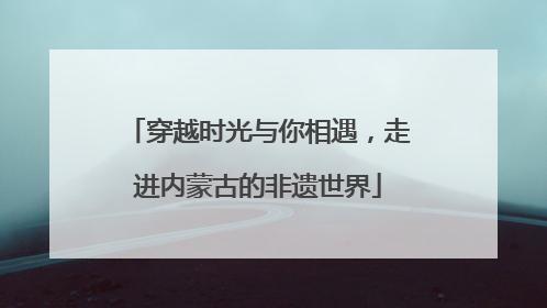 穿越时光与你相遇，走进内蒙古的非遗世界