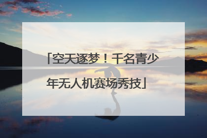 空天逐梦！千名青少年无人机赛场秀技