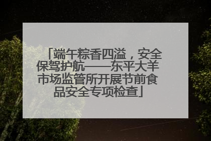 端午粽香四溢，安全保驾护航——东平大羊市场监管所开展节前食品安全专项检查