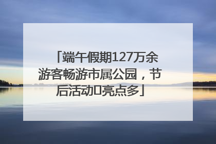 端午假期127万余游客畅游市属公园，节后活动﻿亮点多