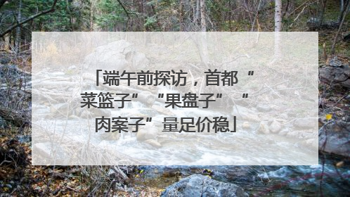 端午前探访，首都“菜篮子”“果盘子”“肉案子”量足价稳