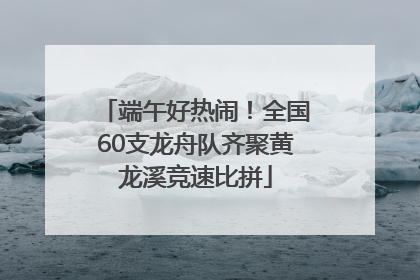 端午好热闹！全国60支龙舟队齐聚黄龙溪竞速比拼