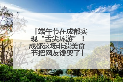 端午节在成都实现“舌尖环游”！成都这场非遗美食节把网友馋哭了
