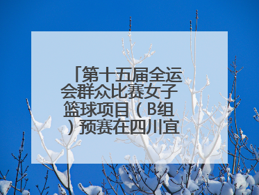 第十五届全运会群众比赛女子篮球项目（B组）预赛在四川宜宾南溪开赛