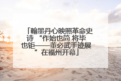 翰墨丹心映照革命史诗 “作始也简 将毕也钜——董必武手迹展”在福州开幕