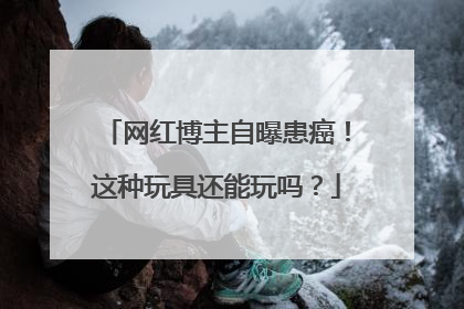 网红博主自曝患癌！这种玩具还能玩吗？