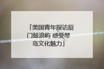 美国青年探访厦门鼓浪屿 感受琴岛文化魅力