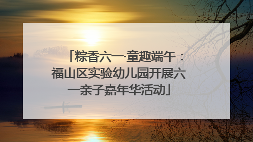 粽香六一·童趣端午：福山区实验幼儿园开展六一亲子嘉年华活动