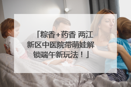 粽香+药香 两江新区中医院带萌娃解锁端午新玩法！