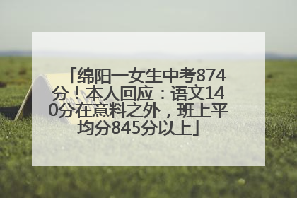 绵阳一女生中考874分！本人回应：语文140分在意料之外，班上平均分845分以上