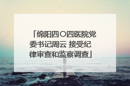 绵阳四〇四医院党委书记周云 接受纪律审查和监察调查