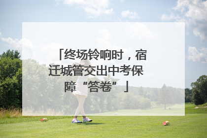 终场铃响时，宿迁城管交出中考保障“答卷”